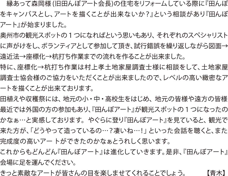 縁あって森岡様(旧田んぼアート会長)の住宅をリフォームしている際に『田んぼをキャンバスとし、アートを描くことが出来ないか?』という相談があり『田んぼアート』が始まりました。
奥州市の観光スポットの1つになればという思いもあり、それぞれのスペシャリストに声をがけし、ボランティアとして参加して頂き、試行錯誤を繰り返しながら図面→遠近法→座標化→杭打ち作業までの流れを作ることが出来ました。
特に、座標化→杭打ち作業は村上孝土地家屋調査士様に相談をして、土地家屋調査士協会様のご協力をいただくことが出来ましたので、レベルの高い緻密なアートを描くことが出来ております。
田植えや収穫祭には、地元の小・中・高校生をはじめ、地元の皆様や遠方の皆様、最近では外国の方の参加もあり、『田んぼアート』が観光スポットの1つになったのかなぁ…と実感しております。
やぐらに登り『田んぼアート』を見ていると、観光で来た方が、「どうやって造っているの…?凄いね…!」といった会話を聴くと、また、完成度の高いアートができたのかなぁとうれしく思います。
これからもどんどん『田んぼアート』は進化していきます。
是非、『田んぼアート』会場に足を運んでください。
きっと素敵なアートが皆さんの目を楽しませてくれることでしょう。 【青木】