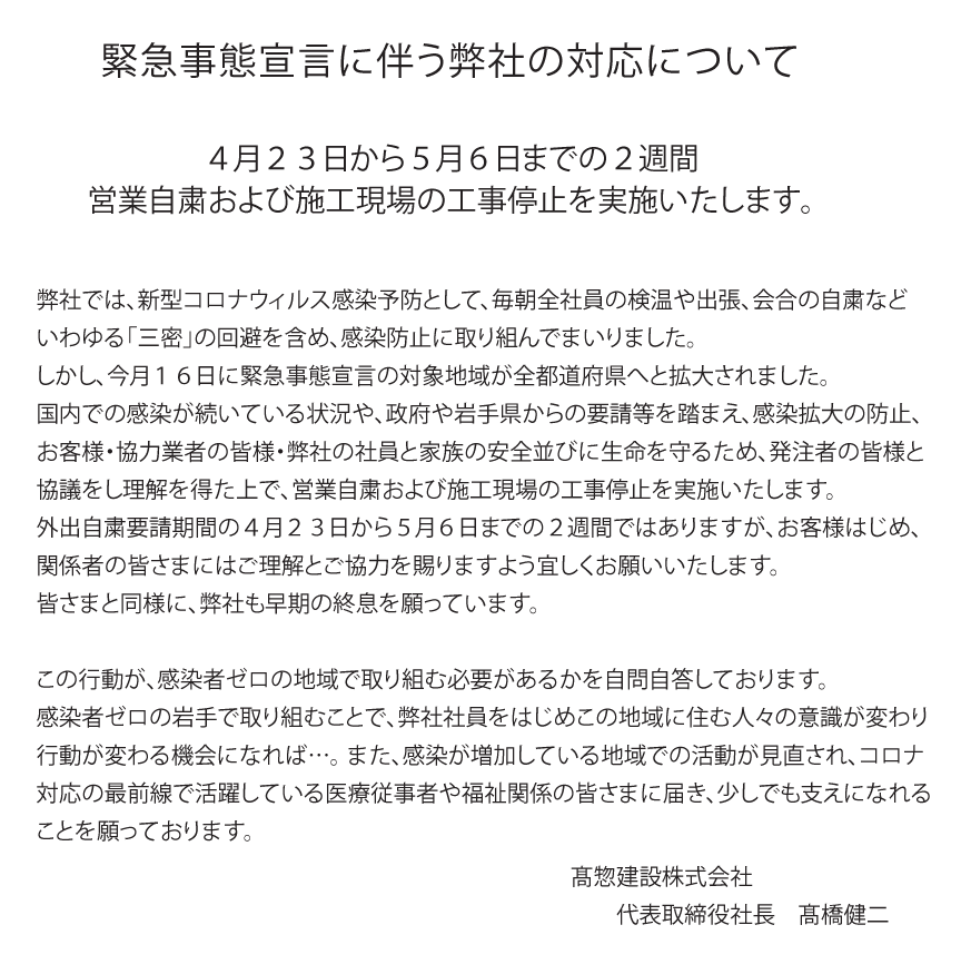 緊急事態宣言に伴う弊社の対応について４月２３日から５月６日までの２週間営業自粛および施工現場の工事停止を実施いたします。弊社では、新型コロナウィルス感染予防として、毎朝全社員の検温や出張、会合の自粛などいわゆる「三密」の回避を含め、感染防止に取り組んでまいりました。しかし、今月１６日に緊急事態宣言の対象地域が全都道府県へと拡大されました。国内での感染が続いている状況や、政府や岩手県からの要請等を踏まえ、感染拡大の防止、お客様・協力業者の皆様・弊社の社員と家族の安全並びに生命を守るため、発注者の皆様と協議をし理解を得た上で、営業自粛および施工現場の工事停止を実施いたします。外出自粛要請期間の４月２３日から５月６日までの２週間ではありますが、お客様はじめ、関係者の皆さまにはご理解とご協力を賜りますよう宜しくお願いいたします。皆さまと同様に、弊社も早期の終息を願っています。この行動が、感染者ゼロの地域で取り組む必要があるかを自問自答しております。感染者ゼロの岩手で取り組むことで、弊社社員をはじめこの地域に住む人々の意識が変わり行動が変わる機会になれば…。 また、感染が増加している地域での活動が見直され、コロナ対応の最前線で活躍している医療従事者や福祉関係の皆さまに届き、少しでも支えになれることを願っております。高惣建設株式会社代表取締役社長　高橋健二